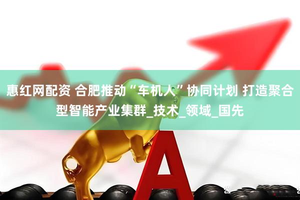 惠红网配资 合肥推动“车机人”协同计划 打造聚合型智能产业集群_技术_领域_国先