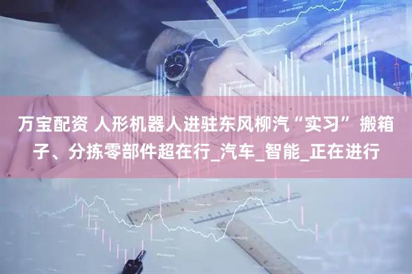 万宝配资 人形机器人进驻东风柳汽“实习” 搬箱子、分拣零部件超在行_汽车_智能_正在进行