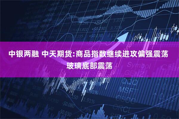 中银两融 中天期货:商品指数继续进攻偏强震荡 玻璃底部震荡