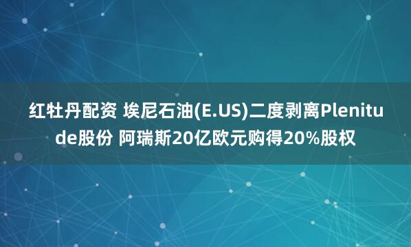 红牡丹配资 埃尼石油(E.US)二度剥离Plenitude股份 阿瑞斯20亿欧元购得20%股权
