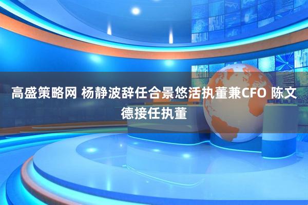 高盛策略网 杨静波辞任合景悠活执董兼CFO 陈文德接任执董