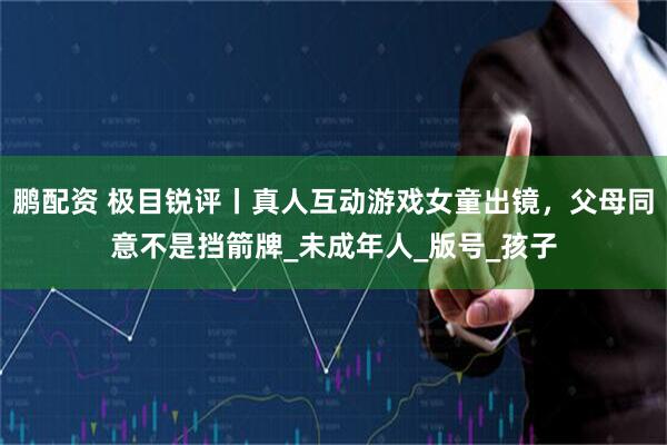 鹏配资 极目锐评丨真人互动游戏女童出镜，父母同意不是挡箭牌_未成年人_版号_孩子