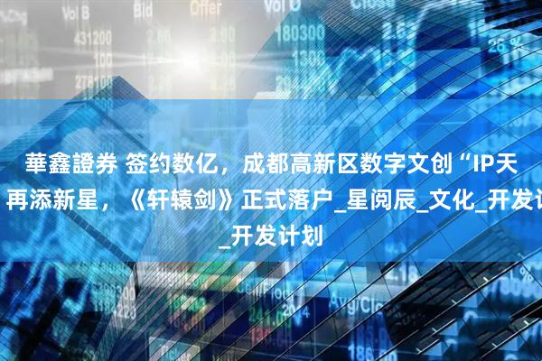 華鑫證券 签约数亿，成都高新区数字文创“IP天团”再添新星，《轩辕剑》正式落户_星阅辰_文化_开发计划