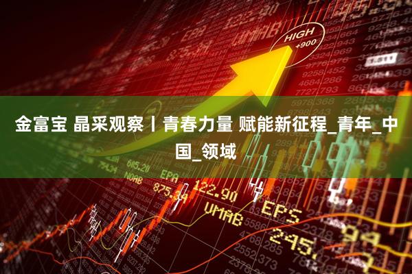 金富宝 晶采观察丨青春力量 赋能新征程_青年_中国_领域