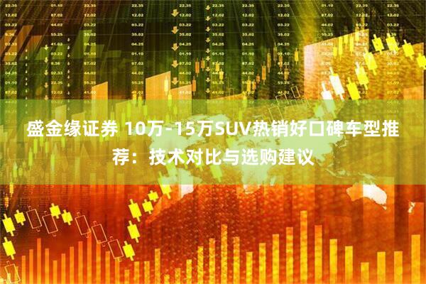 盛金缘证券 10万-15万SUV热销好口碑车型推荐：技术对比与选购建议