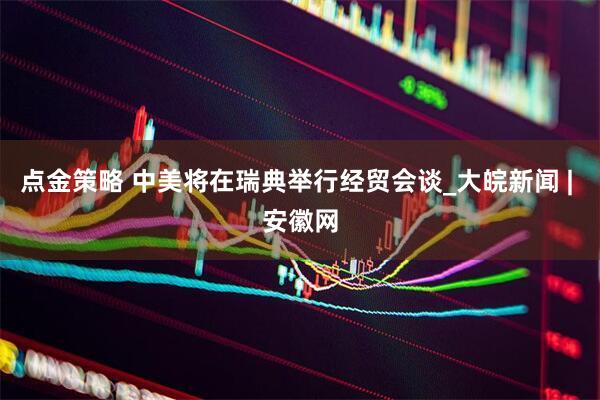 点金策略 中美将在瑞典举行经贸会谈_大皖新闻 | 安徽网