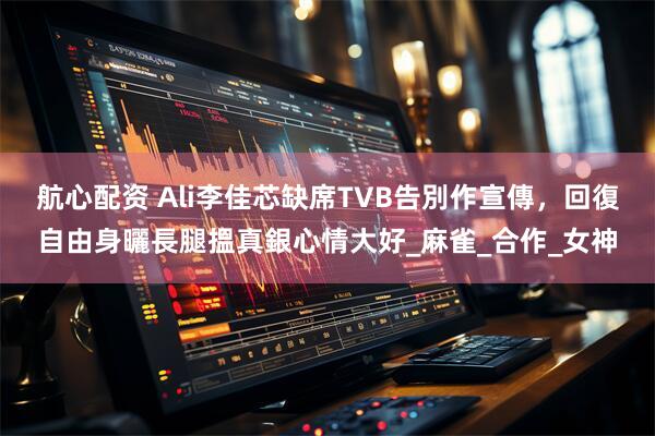 航心配资 Ali李佳芯缺席TVB告別作宣傳，回復自由身曬長腿搵真銀心情大好_麻雀_合作_女神