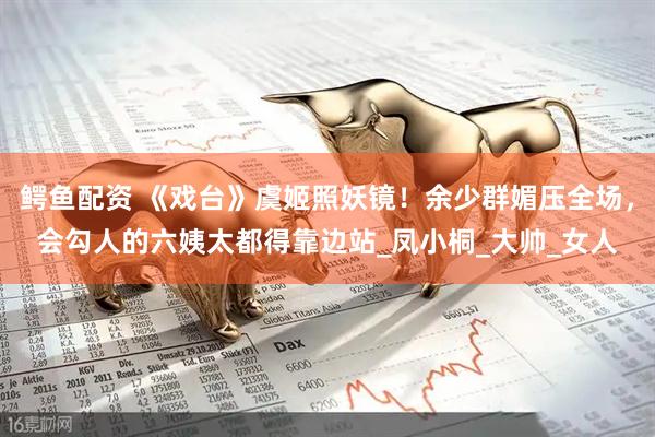 鳄鱼配资 《戏台》虞姬照妖镜！余少群媚压全场，会勾人的六姨太都得靠边站_凤小桐_大帅_女人