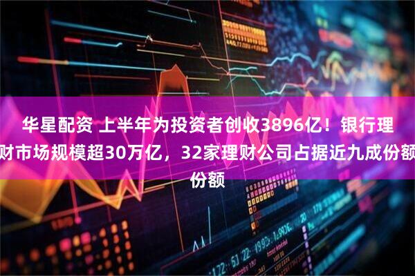 华星配资 上半年为投资者创收3896亿！银行理财市场规模超30万亿，32家理财公司占据近九成份额
