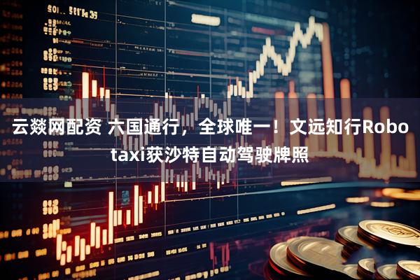 云燚网配资 六国通行，全球唯一！文远知行Robotaxi获沙特自动驾驶牌照