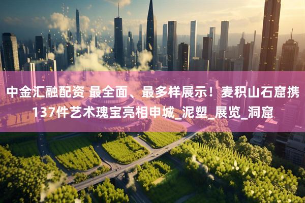 中金汇融配资 最全面、最多样展示！麦积山石窟携137件艺术瑰宝亮相申城_泥塑_展览_洞窟