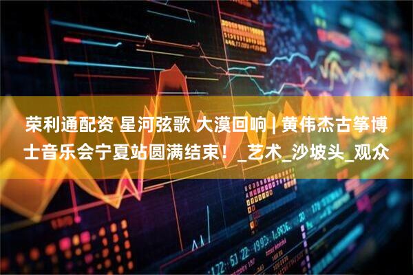 荣利通配资 星河弦歌 大漠回响 | 黄伟杰古筝博士音乐会宁夏站圆满结束！_艺术_沙坡头_观众