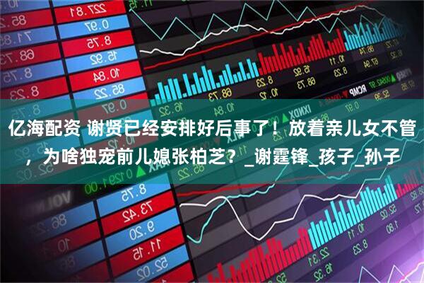 亿海配资 谢贤已经安排好后事了！放着亲儿女不管，为啥独宠前儿媳张柏芝？_谢霆锋_孩子_孙子