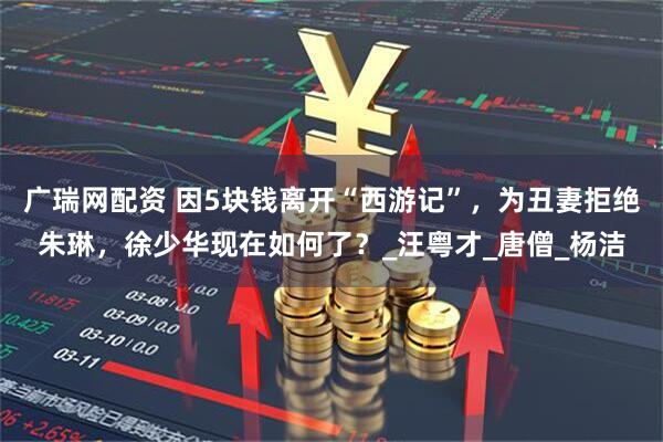 广瑞网配资 因5块钱离开“西游记”，为丑妻拒绝朱琳，徐少华现在如何了？_汪粤才_唐僧_杨洁