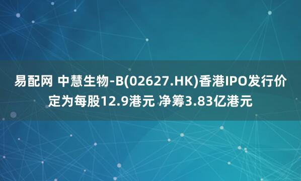 易配网 中慧生物-B(02627.HK)香港IPO发行价定为每股12.9港元 净筹3.83亿港元