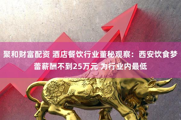 聚和财富配资 酒店餐饮行业董秘观察：西安饮食梦蕾薪酬不到25万元 为行业内最低