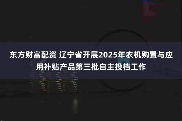 东方财富配资 辽宁省开展2025年农机购置与应用补贴产品第三批自主投档工作