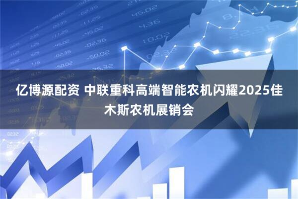 亿博源配资 中联重科高端智能农机闪耀2025佳木斯农机展销会