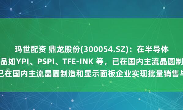 玛世配资 鼎龙股份(300054.SZ)：在半导体显示材料领域的关键产品如YPI、PSPI、TFE-INK 等，已在国内主流晶圆制造和显示面板企业实现批量销售与稳定供应