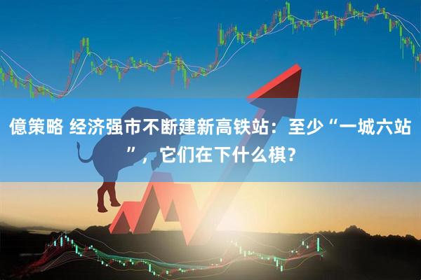 億策略 经济强市不断建新高铁站：至少“一城六站”，它们在下什么棋？