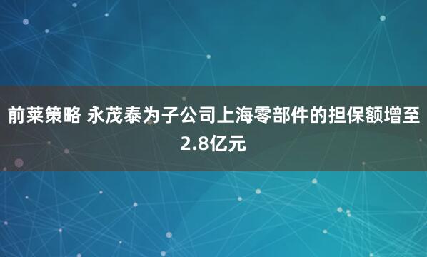前莱策略 永茂泰为子公司上海零部件的担保额增至2.8亿元