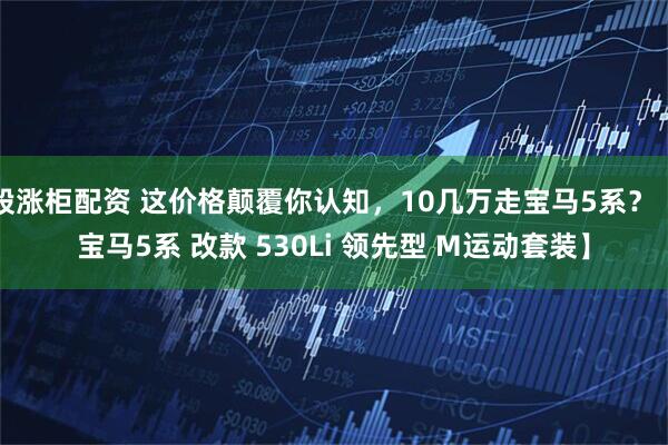 股涨柜配资 这价格颠覆你认知，10几万走宝马5系？【宝马5系 改款 530Li 领先型 M运动套装】