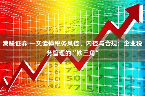 港联证券 一文读懂税务风控、内控与合规：企业税务管理的“铁三角”