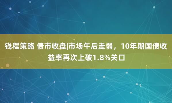 钱程策略 债市收盘|市场午后走弱，10年期国债收益率再次上破1.8%关口