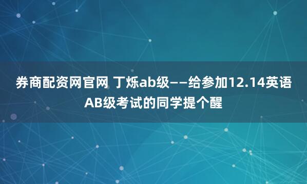 券商配资网官网 丁烁ab级——给参加12.14英语AB级考试的同学提个醒