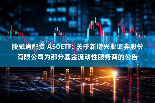 股融通配资 A50ETF: 关于新增兴业证券股份有限公司为部分基金流动性服务商的公告
