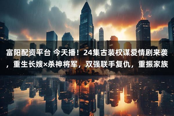 富阳配资平台 今天播!24集古装权谋爱情剧来袭,重生长嫂×杀神将军,双强联手复仇,重振家族
