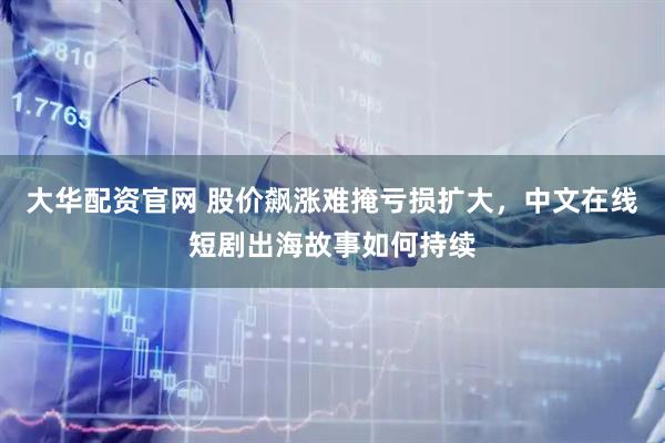 大华配资官网 股价飙涨难掩亏损扩大，中文在线短剧出海故事如何持续