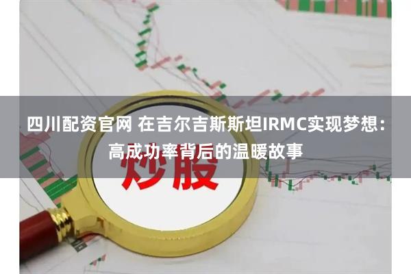 四川配资官网 在吉尔吉斯斯坦IRMC实现梦想:高成功率背后的温暖故事