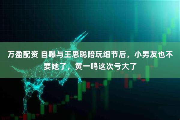 万盈配资 自曝与王思聪陪玩细节后，小男友也不要她了，黄一鸣这次亏大了